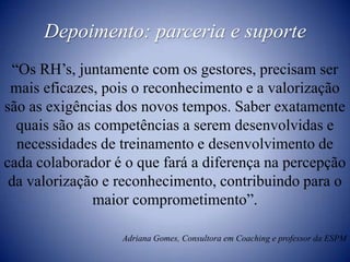 Depoimento: parceria e suporte“Os RH’s, juntamente com os gestores, precisam ser mais eficazes, pois o reconhecimento e a valorização são as exigências dos novos tempos. Saber exatamente quais são as competências a serem desenvolvidas e necessidades de treinamento e desenvolvimento de cada colaborador é o que fará a diferença na percepção  da valorização e reconhecimento, contribuindo para o maior comprometimento”.Adriana Gomes, Consultora em Coaching e professor da ESPM