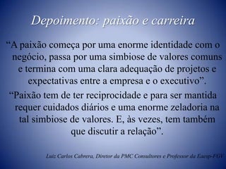 Depoimento: paixão e carreira“A paixão começa por uma enorme identidade com o negócio, passa por uma simbiose de valores comuns e termina com uma clara adequação de projetos e expectativas entre a empresa e o executivo”.“Paixão tem de ter reciprocidade e para ser mantida requer cuidados diários e uma enorme zeladoria na tal simbiose de valores. E, às vezes, tem também que discutir a relação”.Luiz Carlos Cabrera, Diretor da PMC Consultores e Professor da Eaesp-FGV