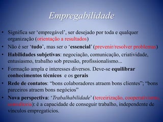 EmpregabilidadeSignifica ser ‘empregável’, ser desejado por toda e qualquer organização (orientação a resultados)Não é ser ‘tudo’, mas ser o ‘essencial’ (prevenir/resolver problemas)Habilidades subjetivas: negociação, comunicação, criatividade, entusiasmo, trabalho sob pressão, profissionalismo...Formação ampla e interesses diversos. Deve-se equilibrar conhecimentos técnicos  e os geraisRede de contatos: “bons colaboradores atraem bons clientes”; “bons parceiros atraem bons negócios”Nova perspectiva: ‘Trabalhabilidade’ (terceirização, cooperativismo, consultoria): é a capacidade de conseguir trabalho, independente de vínculos empregatícios.