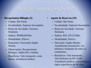 Atenção: vagas em aberto!Recepcionista Bilíngüe (2)Cidade: São PauloEscolaridade: Superior IncompletoRamo de Atividade: Turismo: Hotelaria Salário: R$900,00/MêsModalidade: EfetivoRequisitos: Necessário Inglês fluente. Observações: Recepcionista Bilingue. Alphaville e JardinsBenefícios: Vale transporte, cesta básica, assistência médica.Agente de Reservas (15)Cidade: São PauloEscolaridade: Superior IncompletoRamo de Atividade: Turismo: HotelariaSalário: R$1.295,53/MêsModalidade: EfetivoDescrição: Inglês fluente; Atendimento presencial e via telefone a hóspedes de todos os continentes.Benefícios: Vale transporte;Vale Refeição de R$ 10,00; Assistência médica e odontológica (após experiência de 90 dias).
