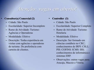 Atenção: vagas em aberto!Consultor(a) Comercial (2)Cidade: São PauloEscolaridade: Superior IncompletoRamo de Atividade: Turismo: Agências e Operadoras Modalidade: EfetivoDescrição: Tenha experiência em visitas com agências e operadoras de turismo. De preferência com carteira de clientes.Controller  (3)Cidade: São PauloEscolaridade: Superior CompletoRamo de Atividade: Turismo: Hotelaria Modalidade: EfetivoDescrição: Ser formado em ciências contábeis ter CRC; conhecimentos de IRPJ: CSLL: PIS: COFINS: ICMS: ISS; conhecimentos de informática e sistemas ERP.Observações: outras vagas para: Aracaju, Maceio e Vitória.