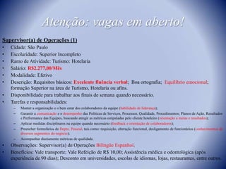 Atenção: vagas em aberto!Supervisor(a) de Operações (1)Cidade: São PauloEscolaridade: Superior IncompletoRamo de Atividade: Turismo: Hotelaria Salário: R$2.277,00/MêsModalidade: EfetivoDescrição: Requisitos básicos: Excelente fluência verbal;  Boa ortografia;  Equilíbrio emocional; formação Superior na área de Turismo, Hotelaria ou afins.Disponibilidade para trabalhar aos finais de semana quando necessário.Tarefas e responsabilidades:Manter a organização e o bem estar dos colaboradores da equipe (habilidade de liderança);Garantir a comunicação e o desempenho das Políticas de Serviços, Processos, Qualidade, Procedimentos; Planos de Ação, Resultados e Performance das Equipes, buscando atingir as métricas estipuladas pelo cliente hoteleiro (orientação a metas e resultados);Aplicar medidas disciplinares na equipe quando necessário (feedback e orientação de colaboradores);Preencher formulários de Depto. Pessoal, tais como: requisição, alteração funcional, desligamento de funcionários (conhecimentos de diversos segmentos do negócio);Acompanhar diariamente métricas de qualidade.Observações: Supervisor(a) de Operações Bilíngüe Espanhol.Benefícios: Vale transporte; Vale Refeição de R$ 10,00; Assistência médica e odontológica (após experiência de 90 dias); Desconto em universidades, escolas de idiomas, lojas, restaurantes, entre outros.