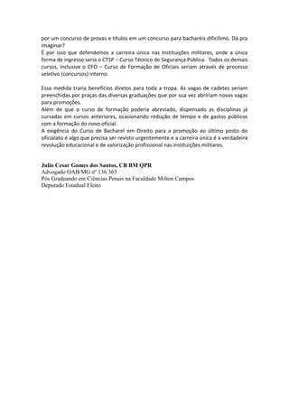 por um concurso de provas e títulos em um concurso para bacharéis dificílimo. Dá pra
imaginar?
É por isso que defendemos a carreira única nas Instituições militares, onde a única
forma de ingresso seria o CTSP – Curso Técnico de Segurança Pública. Todos os demais
cursos, inclusive o CFO – Curso de Formação de Oficiais seriam através de processo
seletivo (concursos) interno.

Essa medida traria benefícios diretos para toda a tropa. As vagas de cadetes seriam
preenchidas por praças das diversas graduações que por sua vez abririam novas vagas
para promoções.
Além de que o curso de formação poderia abreviado, dispensado as disciplinas já
cursadas em cursos anteriores, ocasionando redução de tempo e de gastos públicos
com a formação do novo oficial.
A exigência do Curso de Bacharel em Direito para a promoção ao último posto do
oficialato é algo que precisa ser revisto urgentemente e a carreira única é a verdadeira
revolução educacional e de valorização profissional nas instituições militares.


Julio Cesar Gomes dos Santos, CB BM QPR
Advogado OAB/MG nº 136.363
Pós Graduando em Ciências Penais na Faculdade Milton Campos
Deputado Estadual Eleito
 