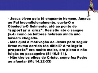 - Jesus viveu pela fé enquanto homem. Amava ao Pai incondicionalmente, ouvia-O e Obedecia-O fielmente, até ao ponto de “ suportar a cruz” . Resistiu até o sangue (v.4) como os leitores hebreus ainda não haviam chegado. - Mas qual a motivação de Jesus para seguir firme numa corrida tão difícil? A “ alegria proposta”  era muito maior, era plena e não fulgás ou passageira (Sl 16.8- 11 ). - Não tire os olhos de Cristo, como fez Pedro ao afundar (Mt 14.22-33) 