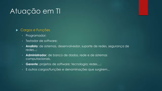 Atuação em TI
 Cargos e Funções
• Programador;
• Testador de software;
• Analista: de sistemas, desenvolvedor, suporte de redes, segurança de
redes...;
• Administrador: de banco de dados, rede e de sistemas
computacionais,
• Gerente: projetos de software; tecnologia; redes,...;
• E outros cargos/funções e denominações que surgirem...
 