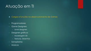 Atuação em TI
 Cargos e funções no desenvolvimento de Games
• Programadores
• Game Designers
• LeveI designers
• Designers gráficos
• Modelagem 3D
• Texturas, Desenhos
• Sonoplastas
• Músicos
 