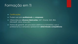 Formação em TI
 Certificações
 Podem ser para profissionais ou empresas;
 Oferecidas por diversos fabricantes: SAP, Oracle, SUN, IBM,
Microsoft, Java, Linux, etc.;
 Forma de garantir, em processos seletivos ou licitatórios, que o
profissional ou a empresa apresentam determinada competência;
 