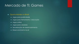 Mercado de Tl: Games
 Oportunidades no Brasil
 Jogos para publicidade
 Jogos para treinamento / educação
 Jogos online
 Jogos para celulares
 Terceirização de desenvolvimento
 Desenvolvimento Iocal
 