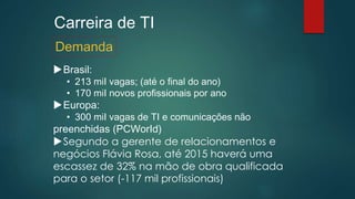 Carreira de TI
Brasil:
• 213 miI vagas; (até o final do ano)
• 170 miI novos profissionais por ano
Europa:
• 300 miI vagas de TI e comunicações não
preenchidas (PCWorId)
Segundo a gerente de relacionamentos e
negócios Flávia Rosa, até 2015 haverá uma
escassez de 32% na mão de obra qualificada
para o setor (-117 mil profissionais)
Demanda
 