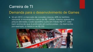 Carreira de TI
 Só em 2012, o mercado de consoles cresceu 43% no território
nacional, e movimentou cerca de R$ 1 bilhão, mesmo apesar dos
preços elevados. Cada aparelho custa em média R$ 917, valor
bem acima do que é praticado em outros países - na Alemanha,
por exemplo, a média é de R$ 530.
Demanda para o desenvolvimento de Games
 