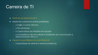 Carreira de TI
 Perfil do profissional de TI
 Aspectos comuns a outras profissões:
• o Inglês, e outros idiomas;
• o Pró-atividade;
• o Capacidade de trabalhar em equipe;
• o Competência técnica aliada à facilidade de comunicação e
relacionamento; Ética; e
 Aspecto que diferencia o profissional:
• Capacidade de abstrair e resolver problemas.
 