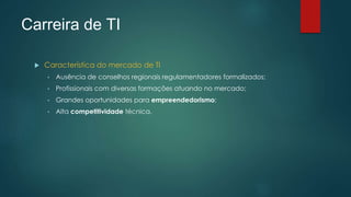 Carreira de TI
 Característica do mercado de TI
• Ausência de conselhos regionais regulamentadores formalizados;
• Profissionais com diversas formações atuando no mercado;
• Grandes oportunidades para empreendedorismo;
• Alta competitividade técnica.
 