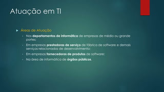 Atuação em TI
 Áreas de Atuação
• Nos departamentos de informática de empresas de médio ou grande
portes;
• Em empresas prestadoras de serviço de fábrica de software e demais
serviços relacionados de desenvolvimento;
• Em empresas fornecedoras de produtos de software;
• Na área de informática de órgãos públicos.
 