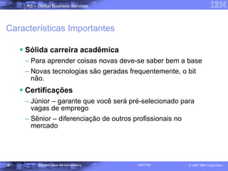 Características Importantes Sólida carreira acadêmica Para aprender coisas novas deve-se saber bem a base Novas tecnologias são geradas frequentemente, o bit não. Certificações Júnior – garante que você será pré-selecionado para vagas de emprego Sênior – diferenciação de outros profissionais no mercado 