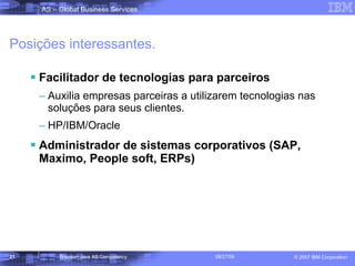 Posições interessantes. Facilitador de tecnologias para parceiros Auxilia empresas parceiras a utilizarem tecnologias nas soluções para seus clientes. HP/IBM/Oracle Administrador de sistemas corporativos (SAP, Maximo, People soft, ERPs) 