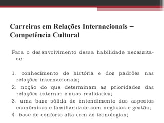 Carreiras em Relações Internacionais – Competência Cultural Para o desenvolvimento dessa habilidade necessita-se:  1. conhecimento de história e dos padrões nas relações internacionais;  2. noção do que determinam as prioridades das relações externas e suas realidades;  3. uma base sólida de entendimento dos aspectos econômicos e familiaridade com negócios e gestão; 4. base de conforto alta com as tecnologias; 