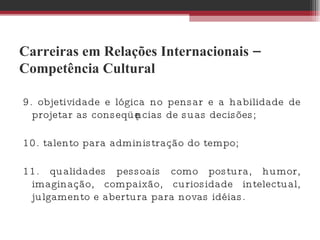 Carreiras em Relações Internacionais – Competência Cultural 9. objetividade e lógica no pensar e a habilidade de projetar as conseqüências de suas decisões;  10. talento para administração do tempo;  11. qualidades pessoais como postura, humor, imaginação, compaixão, curiosidade intelectual, julgamento e abertura para novas idéias.  