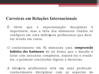 Carreiras em Relações Internacionais É óbvio que a especialização disciplinar é importante, mas a falta dos elementos citados se configura em uma deficiência profissional que deve ser levada em conta.  O conhecimento em RI demanda uma  compreensão holística dos fenômenos  de tal forma que o desafio é lutar com assuntos complexos, separá-los e avaliá-los, e produzir conclusões lógicas e decisivas.  A eficiência profissional está em aliar profundo conhecimento disciplinar com os aspectos de caráter supracitados.  