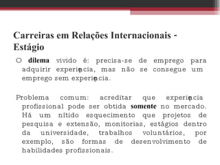 Carreiras em Relações Internacionais - Estágio O  dilema  vivido é: precisa-se de emprego para adquirir experiência, mas não se consegue um emprego sem experiência.  Problema comum: acreditar que experiência profissional pode ser obtida  somente  no mercado. Há um nítido esquecimento que projetos de pesquisa e extensão, monitorias, estágios dentro da universidade, trabalhos voluntários, por exemplo, são formas de desenvolvimento de habilidades profissionais.  