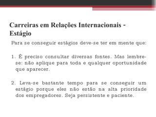 Carreiras em Relações Internacionais - Estágio Para se conseguir estágios deve-se ter em mente que:  1. É preciso consultar diversas fontes. Mas lembre-se: não aplique para toda e qualquer oportunidade que aparecer.  2. Leva-se bastante tempo para se conseguir um estágio porque eles não estão na alta prioridade dos empregadores. Seja persistente e paciente.  