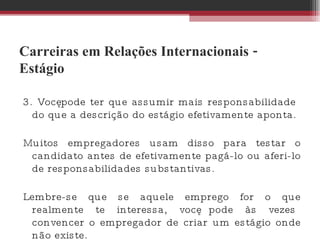 Carreiras em Relações Internacionais - Estágio 3. Você pode ter que assumir mais responsabilidade do que a descrição do estágio efetivamente aponta.  Muitos empregadores usam disso para testar o candidato antes de efetivamente pagá-lo ou aferi-lo de responsabilidades substantivas.  Lembre-se que se aquele emprego for o que realmente te interessa, você pode às vezes convencer o empregador de criar um estágio onde não existe. 