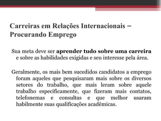 Carreiras em Relações Internacionais – Procurando Emprego Sua meta deve ser  aprender tudo sobre uma carreira  e sobre as habilidades exigidas e seu interesse pela área.  Geralmente, os mais bem sucedidos candidatos a emprego foram aqueles que pesquisaram mais sobre os diversos setores do trabalho, que mais leram sobre aquele trabalho especificamente, que fizeram mais contatos, telefonemas e consultas e que melhor usaram habilmente suas qualificações acadêmicas.  