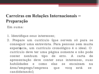 Carreiras em Relações Internacionais – Preparação Em suma:  1. Identifique seus interesses; 2. Prepare um currículo (que servem só para se conseguir uma entrevista. Para pessoas sem muita experiência, um currículo cronológico é o ideal. O currículo deve ter uma página somente e não pode conter nenhum tipo de erro. A carta de apresentação deve conter seus interesses, suas habilidades e como elas se encaixam na área/emprego/empresa que você está se candidatando);  