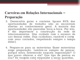 Carreiras em Relações Internacionais – Preparação 3. Desenvolva guias e contatos (quase 85% das oportunidades de trabalho não se encontram abertas ao conhecimento geral. A maioria das oportunidades são passadas boca-a-boca. Por isto, é tão importante a construção da rede de relacionamentos. Mas cuidado com o excesso de uso dessas redes. Seja cuidadoso, razoável e cortês com seus contados, respeitando sempre o tempo deles);  4. Prepare-se para as entrevistas (fazer entrevistas exige preparação. Lembre-se sempre de pensar: porque estou interessado naquela organização? O que posso oferecer a ela? Que tipo de pessoa eu sou? Se você não sabe responder a essas questões, provavelmente você não deveria estar ali). 