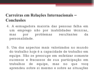 Carreiras em Relações Internacionais – Conclusões 4. A esmagadora maioria das pessoas falha em um emprego não por inabilidades técnicas, mas por problemas resultantes da personalidade.  5. Um dos aspectos mais valorizados no mundo do trabalho hoje é a capacidade de trabalho em equipe. Não se preocupe em enfatizar somente sucessos e fracassos de sua participação em trabalhos de equipe, mas no que você aprendeu sobre si mesmo e sobre as situações que vivenciou. 