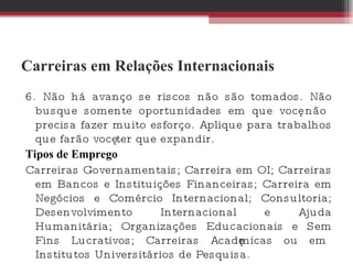 Carreiras em Relações Internacionais 6. Não há avanço se riscos não são tomados. Não busque somente oportunidades em que você não precisa fazer muito esforço. Aplique para trabalhos que farão você ter que expandir.  Tipos de Emprego Carreiras Governamentais; Carreira em OI; Carreiras em Bancos e Instituições Financeiras; Carreira em Negócios e Comércio Internacional; Consultoria; Desenvolvimento Internacional e Ajuda Humanitária; Organizações Educacionais e Sem Fins Lucrativos; Carreiras Acadêmicas ou em Institutos Universitários de Pesquisa.  