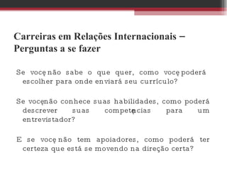 Carreiras em Relações Internacionais – Perguntas a se fazer Se você não sabe o que quer, como você poderá escolher para onde enviará seu currículo?  Se você não conhece suas habilidades, como poderá descrever suas competências para um entrevistador? E se você não tem apoiadores, como poderá ter certeza que está se movendo na direção certa? 