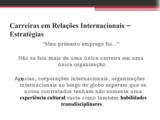 Carreiras em Relações Internacionais – Estratégias “ Meu primeiro emprego foi...” Não se fala mais de uma única carreira em uma única organização.  Agências, corporações internacionais, organizações internacionais ao longo do globo esperam que os novos contratados tenham não somente uma  experiência cultural  vasta como também  habilidades transdisciplinares .  
