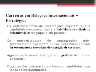 Carreiras em Relações Internacionais – Estratégias Os entrevistadores de corporações esperam que o candidato a emprego tenha a  habilidade de articular e defender idéias  no papel e em pessoa;  Os entrevistadores de organizações não-governamentais esperam que os candidatos saibam  ler orçamentos e entendam de captação de recursos ;  Agências governamentais querem  gestores  bem como analistas;  Organizações internacionais buscam candidatos com todas estas habilidades.  