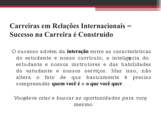 Carreiras em Relações Internacionais – Sucesso na Carreira é Construído O sucesso advém da  interação  entre as características do estudante e nosso currículo, a inteligência do estudante e nossos instrutores e das habilidades do estudante e nossos serviços. Mas isso, não altera o fato de que basicamente é preciso compreender  quem você é  e  o que você quer .  Você deve criar e buscar as oportunidades para você mesmo. 