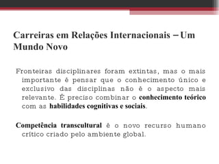 Carreiras em Relações Internacionais – Um Mundo Novo Fronteiras disciplinares foram extintas, mas o mais importante é pensar que o conhecimento único e exclusivo das disciplinas não é o aspecto mais relevante. É preciso combinar o  conhecimento teórico  com as  habilidades cognitivas e sociais .  Competência transcultural  é o novo recurso humano crítico criado pelo ambiente global.  