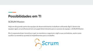 Possibilidades em TI
SCRUM Master:
Hoje em dia grande parte das equipes de desenvolvimento trabalham utilizando Ágil. E dentro de
equipes ágeis um profissional tem um papel determinante para o sucesso da equipe: o SCRUM Master.
Ele é responsável por incentivar e guir os membros a seguirem o ágil e suas cerimônias, assim como
auxiliar os membros quando há impedimentos para o trabalho.
 