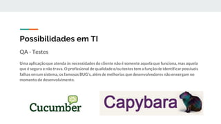 Possibilidades em TI
QA - Testes
Uma aplicação que atenda às necessidades do cliente não é somente aquela que funciona, mas aquela
que é segura e não trava. O profissional de qualidade e/ou testes tem a função de identificar possíveis
falhas em um sistema, os famosos BUG's, além de melhorias que desenvolvedores não enxergam no
momento do desenvolvimento.
 