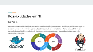 Possibilidades em TI
DEVOPS
Devops é um termo criado para descrever um conjunto de práticas para integração entre as equipes de
desenvolvimento de softwares, operações (infraestrutura ou sysadmin) e de apoio envolvidas (como
controle de qualidade) e a adoção de processos automatizados para produção rápida e segura de
aplicações e serviços
 