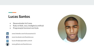 Lucas Santos
● Desenvolvedor há 3 anos
● Ruby on Rails, Java, inteligência artificial
● Programação funcional com Scala
www.linkedin.com/in/lucassantos11/
www.facebook.com/SouUmLucas
lucas.silva@caquicoders.com.br
www.github.com/SouUmLucas
 