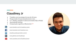Claudiney Jr
● Trabalho com tecnologia há mais de 10 anos.
● Programador há aproximadamente 1 ano.
● C++, Node.js, Angular 4, Bancos de Dados SQL e NoSql
● Aprendendo GoLang
● Computação cognitiva e Blockchain *-*
www.linkedin.com/in/claudiney-junior
www.facebook.com/claudiney.cuca
claudiney.jr@caquicoders.com.br
www.github.com/claudineyjr
www.youtube.com/c/ClaudineyJunior
 