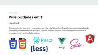 Possibilidades em TI
Frontend:
O desenvolvedor front-end é responsável por "dar vida" à interface. Trabalha com a parte da aplicação
que interage diretamente com o usuário. Por isso, é importante que esse desenvolvedor também se
preocupe com a experiência do usuário.
 
