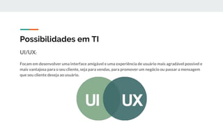Possibilidades em TI
UI/UX:
Focam em desenvolver uma interface amigável e uma experiência de usuário mais agradável possível e
mais vantajosa para o seu cliente, seja para vendas, para promover um negócio ou passar a mensagem
que seu cliente deseja ao usuário.
 