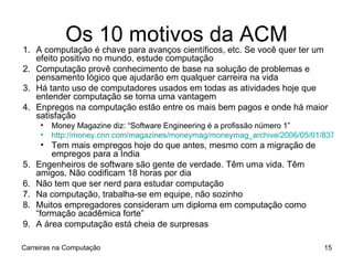 Os 10 motivos da ACM A computação é chave para avanços científicos, etc. Se você quer ter um efeito positivo no mundo, estude computação Computação provê conhecimento de base na solução de problemas e pensamento lógico que ajudarão em qualquer carreira na vida Há tanto uso de computadores usados em todas as atividades hoje que entender computação se torna uma vantagem Enpregos na computação estão entre os mais bem pagos e onde há maior satisfação Money Magazine diz: “Software Engineering é a profissão número 1” http://money.cnn.com/magazines/moneymag/moneymag_archive/2006/05/01/8375749/index.htm Tem mais empregos hoje do que antes, mesmo com a migração de empregos para a India Engenheiros de software são gente de verdade. Têm uma vida. Têm amigos. Não codificam 18 horas por dia Não tem que ser nerd para estudar computação Na computação, trabalha-se em equipe, não sozinho Muitos empregadores consideram um diploma em computação como “formação acadêmica forte” A área computação está cheia de surpresas Carreiras na Computação 
