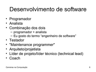 Desenvolvimento de software Programador Analista Combinação dos dois programador + analista Eu gosto do termo “engenheiro de software” Testador "Maintenance programmer" Arquiteto/projetista Líder de projeto/líder técnico (technical lead) Coach Carreiras na Computação 