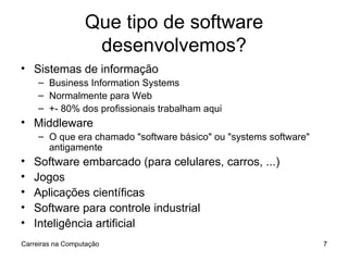 Que tipo de software desenvolvemos? Sistemas de informação Business Information Systems Normalmente para Web +- 80% dos profissionais trabalham aqui Middleware O que era chamado "software básico" ou "systems software" antigamente Software embarcado (para celulares, carros, ...) Jogos Aplicações científicas Software para controle industrial Inteligência artificial Carreiras na Computação 