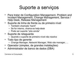 Suporte a serviços Para tratar de Configuration Management, Problem and Incident Management, Change Management, Service / Help Desk, Release Management Suporte de linha de frente ou de primeiro nível Também chamado “barril” Se for interno, chama-se help-desk Pode ser suporte “pós-venda” Suporte de retaguarda Quando o suporte de primeiro nível não resolve Todo tipo de gerente Change Manager, Network Manager, Web site manager, … Operador (simples, de grandes instalações) Administrador de banco de dados (DBA) Carreiras na Computação 