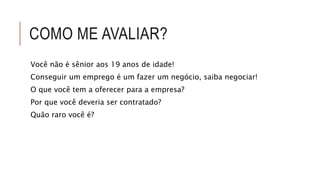 COMO ME AVALIAR? 
Você não é sênior aos 19 anos de idade! 
Conseguir um emprego é um fazer um negócio, saiba negociar! 
O que você tem a oferecer para a empresa? 
Por que você deveria ser contratado? 
Quão raro você é? 
 