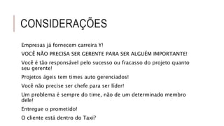 CONSIDERAÇÕES 
Empresas já fornecem carreira Y! 
VOCÊ NÃO PRECISA SER GERENTE PARA SER ALGUÉM IMPORTANTE! 
Você é tão responsável pelo sucesso ou fracasso do projeto quanto 
seu gerente! 
Projetos ágeis tem times auto gerenciados! 
Você não precise ser chefe para ser líder! 
Um problema é sempre do time, não de um determinado membro 
dele! 
Entregue o prometido! 
O cliente está dentro do Taxi? 
 
