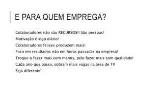 E PARA QUEM EMPREGA? 
Colaboradores não são RECURSOS!! São pessoas! 
Motivação é algo diário! 
Colaboradores felizes produzem mais! 
Foco em resultados não em horas passadas na empresa! 
Troque o fazer mais com menos, pelo fazer mais com qualidade! 
Cada ano que passa, sobram mais vagas na área de TI! 
Seja diferente! 
 