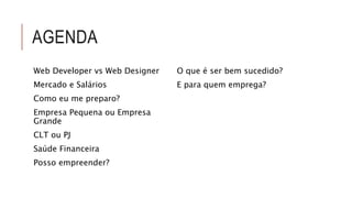 AGENDA 
Web Developer vs Web Designer 
Mercado e Salários 
Como eu me preparo? 
Empresa Pequena ou Empresa 
Grande 
CLT ou PJ 
Saúde Financeira 
Posso empreender? 
O que é ser bem sucedido? 
E para quem emprega? 
 